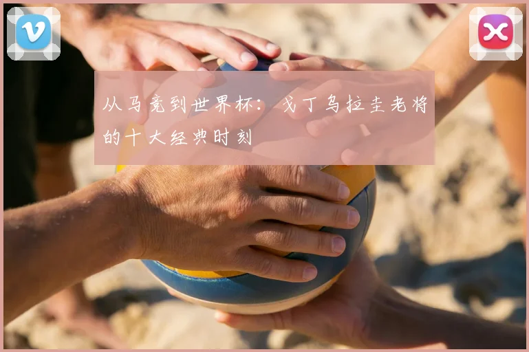 从马竞到世界杯：戈丁乌拉圭老将的十大经典时刻