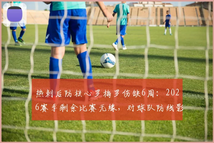 热刺后防核心罗梅罗伤缺6周:2026赛季剩余比赛无缘,对球队防线影响及替代方案分析